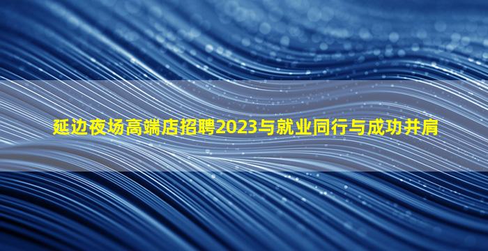 延边夜场高端店招聘2023与就业同行与成功并肩